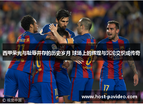 西甲荣光与耻辱并存的历史岁月 球场上的辉煌与沉沦交织成传奇